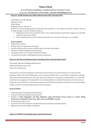 Nikita Dhall
Java and Business Intelligence consultant, Relevant Experience 2 years
Phone: (M) +919176631190, +919717172061 Email Id: nikitadhll@gmail.com
Page 2
Project 1: JCART Maintenance: Major Enhancements (May 2014-July 2014)
Technology: Java, JSP, Springs
Database: Oracle
Tools: Eclipse
Web/App Servers: Tomcat 7.0
JCART is an online shopping portal which has three modules, i.e. user, admin and retailer. Primary role was
to make changes in the user module as follows:
 Registered users/visitors should be able to view all the products of particular category on which flat
and extra discount available
 They should be able to view the details of products on which extra discount was available
Responsibilities:
 Requirement analysis.
 Coding as per the requirement of project.
 Analysis of the business process and data flow involved in the module.
 Creation of Technical Specification Document.
 Conducted code review and performed Unit Testing.
 Created Unit Test plan and Integrated Test plan documents
Project 2: AIT Phase2a Modernization for Banking Client (Aug 2014-March 2015)
Technology: Business Intelligence/Informatica
Database: Sql Server and oracle
Tools: Unix, Informatica
This project was based on migration of data from oracle to Sql server and from Sql server todownstream
databases.Earlier, the entirebanking data such as customer details, their account details, employees workingin
bank, their personal information,user roles, user access details etc was present on old database,i.e, oracle. This
whole data was supposed to be migrated to new databaseSql Server and then from Sql server to downstream
databases such as flat files etc. The entireprocess involved bulk load migration and data extraction and loading
in DEV and SIT environment followed by UAT environment.
Responsibilities:
 Client interaction during development phase.
 Creation of Technical Specification Document.
 Worked on Data Integration and Data Migration using Informatica Power Centre 9.x, Oracle 9i/10g,
Performance Tuning ETL jobs, Unix, SQL server and RDBMS concepts
 Performed self-code review.
 Creation of Unit Test document and performed unit testing for the enhancements.
 Deployment of the developed components.
Project 3: VADW-SE for Banking Client (April 2015-present)
 