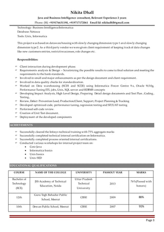 Nikita Dhall
Java and Business Intelligence consultant, Relevant Experience 2 years
Phone: (M) +919176631190, +919717172061 Email Id: nikitadhll@gmail.com
Page 3
Technology: Business Intelligence/Informatica
Database: Netezza
Tools: Unix, Informatica
This project was based on datawarehousingwith slowly changingdimension type 1 and slowly changing
dimension type2. As a third party vendor weweregiven client requirement of keeping trackof data changes
like new customers entries,restrictiveaccesses,role changes etc.
Responsibilities:
 Client interaction during development phase.
 Requirements analysis & Design – Scrutinizing the possible results to come to final solution and meeting the
requirements to the bank standards.
 Involved in small and major enhancements as per the design document and client requirement.
 Involved in data quality checks for standardization.
 Worked on Data warehousing (SCD1 and SCD2) using Informatica Power Centre 9.x, Oracle 9i/10g,
Performance Tuning ETL jobs, Unix, SQL server and RDBMS concepts
 Developing Impact Analysis, High Level Design, Preparing Detail design documents and Test Plan , Coding ,
Testing ,
 Review, Defect Prevention Lead, Production/Client, Support, Project Planning & Tracking
 Developed optimized code, performance tuning, regression testing and SIT/UAT testing
 Performed self-code review.
 Creation of Unit Test document.
 Deployment of the developed components
ACHIEVEMENTS
 Successfully cleared the Infosys technical training with 75% aggregate marks
 Successfully completed technical internal certification on Informatica.
 Successfully completed process oriented internal certifications.
 Conducted various workshops for internal project team on:
 Core Java
 Informatica basics
 Unix basics
 Unix-SED
EDUCATIONAL QUALIFICATIONS
COURSE NAME OF THE COLLEGE UNIVERSITY PASSOUT YEAR MARKS
Bachelor of
Technology
(ECE)
JSS Academy of Technical
Education, Noida
Uttar Pradesh
Technical
University
2013
76%(Passed with
honors)
12th
Guru Tegh Bahadur Public
School, Meerut
CBSE 2009 86%
10th Dewan Public School, Meerut CBSE 2007 91%
 