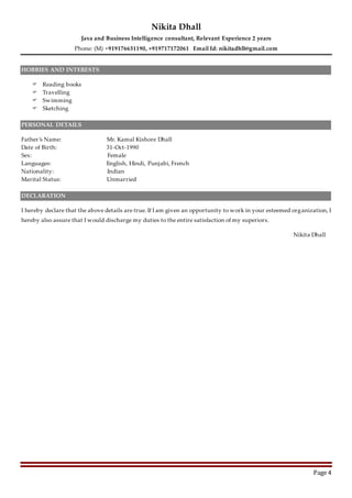 Nikita Dhall
Java and Business Intelligence consultant, Relevant Experience 2 years
Phone: (M) +919176631190, +919717172061 Email Id: nikitadhll@gmail.com
Page 4
HOBBIES AND INTERESTS
 Reading books
 Travelling
 Swimming
 Sketching
PERSONAL DETAILS
Father’s Name: Mr. Kamal Kishore Dhall
Date of Birth: 31-Oct-1990
Sex: Female
Languages: English, Hindi, Punjabi, French
Nationality: Indian
Marital Status: Unmarried
DECLARATION
I hereby declare that the above details are true. If I am given an opportunity to work in your esteemed organization, I
hereby also assure that I would discharge my duties to the entire satisfaction of my superiors.
Nikita Dhall
 