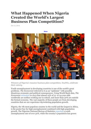 What Happened When Nigeria
Created the World’s Largest
Business Plan Competition?
Oct 12, 2015
Share
Winners of Nigeria’s massive business plan competition, YouWin, celebrate
their victory.
Youth unemployment in developing countries is one of the world’s great
problems. The Economist referred to it as an “epidemic” with possibly
disastrous economic and political consequences. Using World Bank data, The
Economist estimated in 2013 that almost 25% of 15- to 24-year-olds
worldwide are neither working nor in school, and more than 50% are outside
the formal economy. The vast majority of these people are from developing
countries that are are experience skyrocketing population growth.
Nigeria, the 7th most populous country in the world and the largest in Africa,
is the poster boy for high unemployment combined with high population
growth. The Nigerian National Bureau of Statistics reported a youth
unemployment rate of over 50%, while the country’s population has grown
 