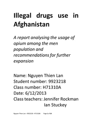 Nguyen Thien Lan – 9923218 - H71310A Page 1 of 14
Illegal drugs use in
Afghanistan
A report analysing the usage of
opium among the men
population and
recommendations for further
expansion
Name: Nguyen Thien Lan
Student number: 9923218
Class number: H71310A
Date: 6/12/2013
Class teachers: Jennifer Rockman
Ian Stuckey
 