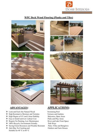 BELIVES IN BEST QUALITY & SERVICE
WPC Deck Wood Flooring (Planks and Tiles)
ADVANTAGES: APPLICATIONS:
 Look and Feels like Natural Wood Swimming Pool
 High Resistant to Moisture and Termites Terraces and Gardens
 High Degree of UV and Colour Stability Balconies, Open Areas
 Easy to Install and Low Labour Cost Parks and Play Areas
 Require No Painting, Low Maintenance River and Lake Front Space
 100% Recycle, Environment Friendly Path Ways
 Saving Forest Resources and Weather Resistant Patio, Villas and Bunglows
 Anti-Slip, No Cracking and Outdoor and Farm Houses
Suitable for 40 °C to 60 °C
 