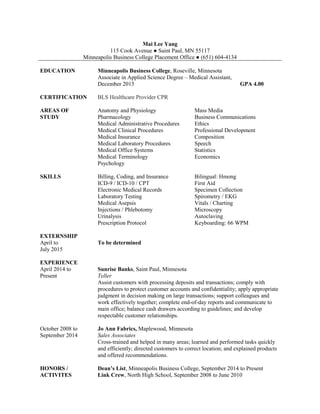 Mai Lee Yang
115 Cook Avenue ● Saint Paul, MN 55117
Minneapolis Business College Placement Office ● (651) 604-4134
EDUCATION Minneapolis Business College, Roseville, Minnesota
Associate in Applied Science Degree – Medical Assistant,
December 2015 GPA 4.00
CERTIFICATION BLS Healthcare Provider CPR
AREAS OF
STUDY
Anatomy and Physiology
Pharmacology
Medical Administrative Procedures
Medical Clinical Procedures
Medical Insurance
Medical Laboratory Procedures
Medical Office Systems
Medical Terminology
Psychology
Mass Media
Business Communications
Ethics
Professional Development
Composition
Speech
Statistics
Economics
SKILLS Billing, Coding, and Insurance
ICD-9 / ICD-10 / CPT
Electronic Medical Records
Laboratory Testing
Medical Asepsis
Injections / Phlebotomy
Urinalysis
Prescription Protocol
Bilingual: Hmong
First Aid
Specimen Collection
Spirometry / EKG
Vitals / Charting
Microscopy
Autoclaving
Keyboarding: 66 WPM
EXTERNSHIP
April to
July 2015
To be determined
EXPERIENCE
April 2014 to
Present
Sunrise Banks, Saint Paul, Minnesota
Teller
Assist customers with processing deposits and transactions; comply with
procedures to protect customer accounts and confidentiality; apply appropriate
judgment in decision making on large transactions; support colleagues and
work effectively together; complete end-of-day reports and communicate to
main office; balance cash drawers according to guidelines; and develop
respectable customer relationships.
October 2008 to
September 2014
Jo Ann Fabrics, Maplewood, Minnesota
Sales Associates
Cross-trained and helped in many areas; learned and performed tasks quickly
and efficiently; directed customers to correct location; and explained products
and offered recommendations.
HONORS /
ACTIVITES
Dean’s List, Minneapolis Business College, September 2014 to Present
Link Crew, North High School, September 2008 to June 2010
 