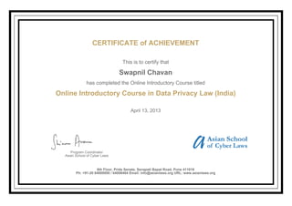 CERTIFICATE of ACHIEVEMENT
This is to certify that
Swapnil Chavan
has completed the Online Introductory Course titled
Online Introductory Course in Data Privacy Law (India)
April 13, 2013
Program Coordinator
Asian School of Cyber Laws
6th Floor, Pride Senate, Senapati Bapat Road, Pune 411016
Ph: +91-20 64000000 / 64006464 Email: info@asianlaws.org URL: www.asianlaws.org
 