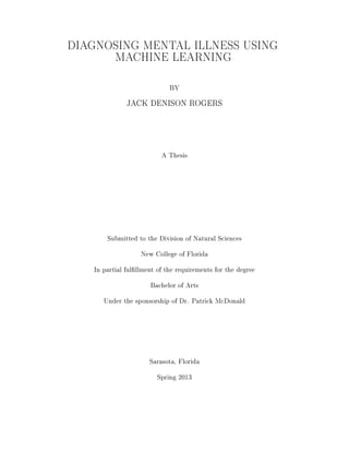 DIAGNOSING MENTAL ILLNESS USING
MACHINE LEARNING
BY
JACK DENISON ROGERS
A Thesis
Submitted to the Division of Natural Sciences
New College of Florida
In partial fulllment of the requirements for the degree
Bachelor of Arts
Under the sponsorship of Dr. Patrick McDonald
Sarasota, Florida
Spring 2013
 