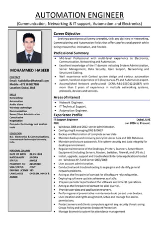 AUTOMATION ENGINEER
(Communication, Networking & IT support, Automation and Electronics)
Career Objective
Seekingapositionto utilizemystrengths,skillsandabilities in Networking,
Commissioning and Automation fields that offers professional growth while
being resourceful, innovative, and flexible.
Professional Summary
 Mid-level Professional with multi-level experience in Electronics,
Communication, Networking and Automation.
 Excellent knowledge of the IT domain including System Administration,
Server Management, Data Security, User Support, Networking and
Structured Cabling.
 Well experience with Control system design and various automation
system, handsonexperience of 3plusyearsas AV and Automationexpert.
 Accomplished Network professional (CCNA-R&S-CSCO12124287) with
more than 2 years of experience in multiple networking systems,
protocols, devices and services.
Areas of Interest
 Network Engineer.
 IT Technical Support.
 Automation Engineer.
Experience Profile
IT Support Engineer Dubai, UAE
FILLI Jan 2016 to Present.
 Windows2008 and 2012 serveradministration.
 Configuring&managingDNS& DHCP
 Backup andRestoration of complete serverdata
 Maintainbackupand recoverypolicy forserverdataand SQL Database.
 Maintainand secure passwords, filesystemsecurityanddataintegrityfor
desktopenvironment.
 Regularmaintenance of the Desktops,Printers,Scanners,ServerRoom
Equipment(Including:Servers,Routers,Switches,Firewall,andUPSetc.)
 Install,upgrade,supportandtroubleshootEnterprise Applicationshosted
on WindowsXP,7and Server2003/2008
 User account administration.
 Conductnetworktroubleshootingtosegregate andidentifygeneral
networkproblems.
 Actingas the firstpointof contactfor all software related queries.
 Deployingsoftware updateswheneveravailable.
 Prepare periodicreportsaboutthe software andotherIToperations.
 Actingas the firstpointof contact for all IT queries.
 Provide userdataand applicationrecovery.
 Performgeneral preventative maintenance taskson enduserdevices.
 User creationandrightsassignment,setupandmanage file access
permissions.
 Protectserversandclientscomputersagainstanysecuritythreatsusing
Group PolicyandSymantecEndpointProtection
 Manage biometricsystemforattendance management
MOHAMMED HABEEB
CONTACT
Email: habidollar@hotmail.com
Mobile:+971 56 8627186
Location: Dubai, UAE
SKILLS
Networking
Automation
Audio Video
Wireless technology
Communication
Server/User Administration
Consultative
Negotiation
Computer technology and analysis
tools
EDUCATION
B.E.- Electronics & Communications,
Visveswaraiyah Technological University,
India.
PERSONAL COLUMN
DATE OF BIRTH :28.05.1988
NATIONALITY : INDIAN
STATUS :SINGLE
PASSPORT NO :Z2505010
VISA STATUS : VISIT
DRIVING LICENSE:YES
LANGUAGES :ENGLISH, HINDI &
ARABIC
 