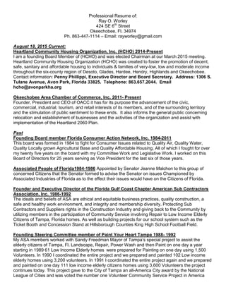 Professional Resume of:
Ray O. Worley
424 SE 6th
Street
Okeechobee, Fl. 34974
Ph. 863-447-1114 – Email: rayworley@gmail.com
August 18, 2015 Current:
Heartland Community Housing Organization, Inc. (HCHO) 2014-Present
I am a founding Board Member of (HCHO) and was elected Chairman at our March 2015 meeting.
Heartland Community Housing Organization (HCHO) was created to foster the promotion of decent,
safe, sanitary and affordable housing to individuals & families of very-low, low and moderate income
throughout the six-county region of Desoto, Glades, Hardee, Hendry, Highlands and Okeechobee.
Contact information: Penny Phillippi, Executive Director and Board Secretary. Address: 1306 S.
Tulane Avenue, Avon Park, Florida 33825. Telephone: 863.657.2044. Email
hcho@avonparkha.org
Okeechobee Area Chamber of Commerce, Inc. 2011- Present
Founder, President and CEO of OACC it has for its purpose the advancement of the civic,
commercial, industrial, tourism, and retail interests of its members, and of the surrounding territory
and the stimulation of public sentiment to these ends. It also informs the general public concerning
relocation and establishment of businesses and the activities of the organization and assist with
implementation of the Heartland 2060 Plan.
Past
Founding Board member Florida Consumer Action Network, Inc. 1984-2011
This board was formed in 1984 to fight for Consumer Issues related to Quality Air, Quality Water,
Quality Locally grown Agricultural Base and Quality Affordable Housing. All of which I fought for over
my twenty five years on the board with my Committee Work and Legislative Work. I worked on this
Board of Directors for 25 years serving as Vice President for the last six of those years.
Associated People of Florida1984-1986 Appointed by Senator Jeanne Malchon to this group of
concerned Citizens that the Senator formed to advise the Senator on issues Championed by
Associated Industries of Florida as to the effect their issues would have on the Citizens of Florida.
Founder and Executive Director of the Florida Gulf Coast Chapter American Sub Contractors
Association, Inc. 1986-1992
The ideals and beliefs of ASA are ethical and equitable business practices, quality construction, a
safe and healthy work environment, and integrity and membership diversity. Protecting Sub
Contractors and Suppliers rights in the Construction Industry and giving back to the Community by
utilizing members in the participation of Community Service involving Repair to Low Income Elderly
Citizens of Tampa, Florida homes. As well as building projects for our school system such as the
Ticket Booth and Concession Stand at Hillsborough Counties King High School Football Field.
Founding Steering Committee member of Paint Your Heart Tampa 1988- 1992
My ASA members worked with Sandy Freedman Mayor of Tampa’s special project to assist the
elderly citizens of Tampa, Fl. Landscape, Repair, Power Wash and then Paint on one day a year
starting in 1989 61 Low Income Elderly homes were prepared for Painting on one day using 1,500
Volunteers. In 1990 I coordinated the entire project and we prepared and painted 102 Low income
elderly homes using 3,200 volunteers. In 1991 I coordinated the entire project again and we prepared
and painted on one day 111 low income elderly citizens homes using 3,600 Volunteers the project
continues today. This project gave to the City of Tampa an all-America City award by the National
League of Cities and was voted the number one Volunteer Community Service Project in America
 