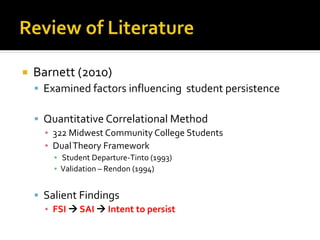  Barnett (2010)
 Examined factors influencing student persistence
 Quantitative Correlational Method
▪ 322 Midwest Community College Students
▪ DualTheory Framework
▪ Student Departure-Tinto (1993)
▪ Validation – Rendon (1994)
 Salient Findings
▪ FSI  SAI  Intent to persist
 