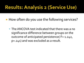  How often do you use the following services?
 The ANCOVA test indicated that there was a no
significance difference between groups on the
outcome of anticipated persistence( F= 1.242,
p=.241) and was excluded as a result.
 