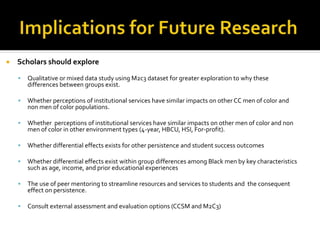  Scholars should explore
 Qualitative or mixed data study using M2c3 dataset for greater exploration to why these
differences between groups exist.
 Whether perceptions of institutional services have similar impacts on other CC men of color and
non men of color populations.
 Whether perceptions of institutional services have similar impacts on other men of color and non
men of color in other environment types (4-year, HBCU, HSI, For-profit).
 Whether differential effects exists for other persistence and student success outcomes
 Whether differential effects exist within group differences among Black men by key characteristics
such as age, income, and prior educational experiences
 The use of peer mentoring to streamline resources and services to students and the consequent
effect on persistence.
 Consult external assessment and evaluation options (CCSM and M2C3)
 