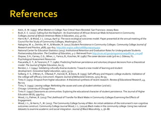  Astin, A. W. (1993). What Matters in College: Four Critical Years Revisited. San Francisco: Jossey-Bass
 Bush, E. C. (2010). Calling Out the Elephant : An Examination of African American Male Achievement in Community
Colleges.Journal of African American Males in Education, 1(1), 40–62.
 Harris III, F., & Wood, J. L. (2014a, April 5). The socio-ecological outcomes model. Paper presented at the annual meeting of the
Council for the Study of Community Colleges, Washington, DC.
 Nakajima, M. a., Dembo, M. H., & Mossler, R. (2012).Student Persistence in Community Colleges. Community College Journal of
Research and Practice, 36(8), 591–613. http://doi.org/10.1080/10668920903054931
 National Center for Education Statistics (2015). Institutional Retention and Graduation Rates for Undergraduate Students.
Postsecondary Education. The Condition of Education, 4–7. Retrieved from http://nces.ed.gov/programs/coe/pdf/coe_cva.pdf
 Osipow, S.H., Carney, C.G., WIner, J., Yanico, B., Koschier, M. (1987) The career decision scale (3rd rev.). Odessa, FL:
Psychological Assessment Resources
 Pascarella, E. T., & Terenzini, P. T. (1980). Predicting freshman persistence and voluntary dropout decisions from a theoretical
model. The Journal of Higher Education, 60-75.
 Rendon, L. I. (1994). Validating culturally diverse students: Toward a new model of learning and student
development. Innovative higher education, 19(1), 33-51.
 Solberg, V. S., O'Brien, K., Villareal, P., Kennel, R., & Davis, B. (1993). Self-efficacy and Hispanic college students: Validation of
the college self-efficacy instrument. Hispanic Journal of Behavioral Sciences, 15(1), 80-95.
 Tinto.V. (1975). Dropout from higher education: A theoretical synthesis of recent research. Review of Educational Research, 43,
89-115
 Tinto, V. (1993). Leaving college: Rethinking the causes and cures of student attrition (2nd ed.).
 Chicago: University of Chicago Press.
 Tinto.V. (1997).Classrooms as communities: Exploring the educational character of student persistence. The Journal of Higher
Education.68 (6), 599-623.
 Wood, J.L; Palmer, R. (2013).The Likelihood of Transfer for Black Males in Community Colleges Examining the Effects of
Engagement.
 Wood, J. L., & Harris, F., III. (2013). The Community College Survey of Men: An initial validation of the instrument’s non-cognitive
outcomes construct. Community College Journal Wood, J. L. (2012a).Black males in the community college: Using two national
datasets to examine academic and social integration. Journal of Black Masculinity, 2, 56–88.
 