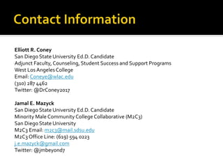 Elliott R. Coney
San Diego State University Ed.D. Candidate
Adjunct Faculty, Counseling, Student Success and Support Programs
West Los Angeles College
Email: Coneye@wlac.edu
(310) 287 4462
Twitter: @DrConey2017
Jamal E. Mazyck
San Diego State University Ed.D. Candidate
Minority Male Community College Collaborative (M2C3)
San Diego State University
M2C3 Email: m2c3@mail.sdsu.edu
M2C3 Office Line: (619) 594 0223
j.e.mazyck@gmail.com
Twitter: @jmbeyond7
 