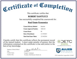 11/19/2013Date of Enrollment:
01/02/2015Date:
George E. Achenbach
President, Allied Business Schools, Inc
Signature of School Official:
Verifier's Name:
Verifier's Title:
Course Delivery Method:
Course Hours: 45
Internet
This certificate verifies that
ROBERT SANTUCCI
has successfully completed the coursework for:
I hereby certify that this certificate reflects the permanent record
of the named student. I attest under penalty of perjury that the
information contained on this certificate is true and correct to the
best of my knowledge.
Real Estate Economics
22952 Alcalde Drive, Laguna Hills, CA 92653
Course Approval Number: 3228-10
12/18/2014Date Final Exam Taken:
 