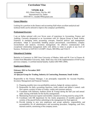 Career Objective
Looking for a position in the finance and accounting field where excellent analytical and
technical skills can be utilized to improve the company's profitability.
Professional Overview
I am an Indian national with over Seven years of experience in Accounting, Finance and
Auditing. Currently designated as an Accountant with Al- Qaryan Group in Saudi Arabia.
Expertise in managing entire accounting concepts, financial policies and management
procedures. Adept at successfully handling project procurement, consolidation, complex
reconciliation and analysis, inventory management. An effective communicator with
exceptional relationship management skills with ability to relate to people at any level of
business. Proficient in SAP ECC 6.0 EHP7, Oracle, MS Office and TALLY.
Education & Training
Bachelor in Commerce in 2005 from University of Madras, India and M. Com in Finance &
Control from Bharathiar University, India. Held a key role in the implementation of SAP in my
previous company. A certified internal Quality Auditor (ISO 9001:2008).
Employment History
February 2011 to November 2015
Accountant
Al- Qaryan Group for Trading, Industry & Contracting, Dammam, Saudi Arabia
Responsible to the Finance Manager, I am principally responsible for Account Payables,
Inventory Management and Financial Analysis.
1) Preparing monthly item wise profitability analysis, budget & variance analysis.
2) Responsible for daily accounting functions, credit control and debtor’s control, cash
flow reports, scrutiny of letter of credits, vendor and customer analysis.
3) Coordinate with Statutory Auditors (Ernst & Young) during the half year and annual
audit, liaising with banks for the facility arrangements.
4) Maintaining fixed asset register and monthly valuation of closing stock by using LCM.
5) Coordinate with HR department for the timely preparation of monthly payroll and
scrutiny of the payroll before submitting to the management for final approval.
6) Provide training to new join employees and accept authority, responsibility and
accountability for all administrative and accounting procedure, budgeting, cash flow,
internal controls, monitoring of the company assets.
Curriculum Vitae
VINOD. R.K
F03, China Cluster, Flat No- 405
International City, Dubai
0503148711, vinodrk1984@gmail.com
 