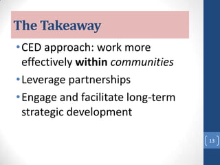 The Takeaway
•CED approach: work more
effectively within communities
•Leverage partnerships
•Engage and facilitate long-term
strategic development
13
 