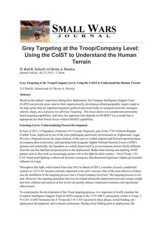 Grey Targeting at the Troop/Company Level:
Using the CoIST to Understand the Human
Terrain
By Karl K. Schoch and Kevin A. Pavnica
Journal Article | Jul 25 2013 - 1:26am
Grey Targeting at the Troop/Company Level: Using the CoIST to Understand the Human Terrain
1LT Karl K. Schoch and 1LT Kevin A. Pavnica
Abstract
Based on the authors’ experience during their deployment, the Company Intelligence Support Team
(CoIST) can provide great value to their organization by developing refined geographic targets (eight to
ten digit grids) that are important logistical, political and social nodes in insurgent networks (mosques,
schools, shops, etc), a process we call Grey Targeting. This focus allows it to complement personality
based targeting capabilities, and since this approach only depends on HUMINT it is a model that is
appropriate for Host Nation forces without SIGINT capabilities.
Learning Curve: Contextualizing Process Development
In June of 2012, 1st Squadron (Airborne), 91st Cavalry Regiment, part of the 173rd Airborne Brigade
Combat Team, deployed to one of the most challenging and kinetic environments in Afghanistan: Logar
Province. Disposed across the major districts of this area in combat outposts and forward operating bases
in company-plus-sized teams, and operating both alongside Afghan National Security Forces (ANSF)
partners and unilaterally, the Squadron as a whole found itself in an environment almost wholly different
from the one that had been projected prior to the deployment. Rather than training and enabling ANSF
partner units as they took an increasingly greater role in the fight for their country—Anvil Troop, 1-91
CAV found itself fighting a robust and dynamic insurgency that threatened legitimate Afghan government
influence in Logar.
Throughout this fight, which lasted from June 2012 to March of 2013, a number of newly established
systems in 1-91 CAV became critically important to the unit’s success. One of the most effective of these
was the distillation of the targeting process into a Troop/Company-level tool. The targeting process is not
new. However, the targeting procedure that was developed during this deployment provides unique insight
into how collation and analysis at low levels can greatly enhance situational awareness and operational
effectiveness.
To contextualize the development of this Troop targeting process, it is important to briefly examine the
Company Intelligence Support Team (CoIST) concept in the 173rd ABCT; particularly within A Troop, 1-
91 CAV. CoIST formation for A Troop and 1-91 CAV occurred in three phases: initial fielding, pre-
deployment development, and in-theater refinement. During initial fielding prior to deployment, the
 