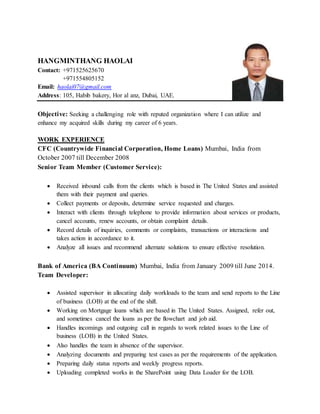 HANGMINTHANG HAOLAI
Contact: +971525625670
+971554805152
Email: haolai07@gmail.com
Address: 105, Habib bakery, Hor al anz, Dubai, UAE.
Objective: Seeking a challenging role with reputed organization where I can utilize and
enhance my acquired skills during my career of 6 years.
WORK EXPERIENCE
CFC (Countrywide Financial Corporation, Home Loans) Mumbai, India from
October 2007 till December 2008
Senior Team Member (Customer Service):
 Received inbound calls from the clients which is based in The United States and assisted
them with their payment and queries.
 Collect payments or deposits, determine service requested and charges.
 Interact with clients through telephone to provide information about services or products,
cancel accounts, renew accounts, or obtain complaint details.
 Record details of inquiries, comments or complaints, transactions or interactions and
takes action in accordance to it.
 Analyze all issues and recommend alternate solutions to ensure effective resolution.
Bank of America (BA Continuum) Mumbai, India from January 2009 till June 2014.
Team Developer:
 Assisted supervisor in allocating daily workloads to the team and send reports to the Line
of business (LOB) at the end of the shift.
 Working on Mortgage loans which are based in The United States. Assigned, refer out,
and sometimes cancel the loans as per the flowchart and job aid.
 Handles incomings and outgoing call in regards to work related issues to the Line of
business (LOB) in the United States.
 Also handles the team in absence of the supervisor.
 Analyzing documents and preparing test cases as per the requirements of the application.
 Preparing daily status reports and weekly progress reports.
 Uploading completed works in the SharePoint using Data Loader for the LOB.
 
