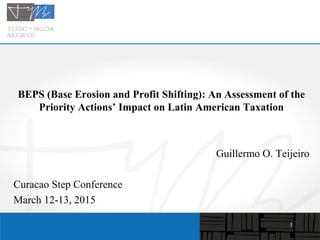 1
BEPS (Base Erosion and Profit Shifting): An Assessment of the
Priority Actions’ Impact on Latin American Taxation
Guillermo O. Teijeiro
Curacao Step Conference
March 12-13, 2015
 
