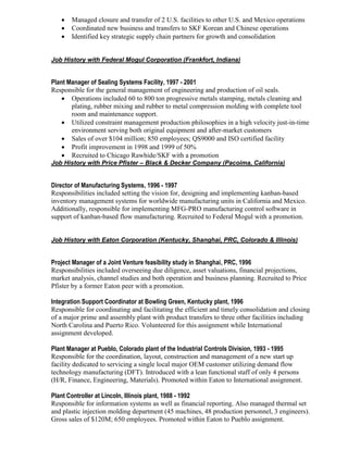  Managed closure and transfer of 2 U.S. facilities to other U.S. and Mexico operations
 Coordinated new business and transfers to SKF Korean and Chinese operations
 Identified key strategic supply chain partners for growth and consolidation
Job History with Federal Mogul Corporation (Frankfort, Indiana)
Plant Manager of Sealing Systems Facility, 1997 - 2001
Responsible for the general management of engineering and production of oil seals.
 Operations included 60 to 800 ton progressive metals stamping, metals cleaning and
plating, rubber mixing and rubber to metal compression molding with complete tool
room and maintenance support.
 Utilized constraint management production philosophies in a high velocity just-in-time
environment serving both original equipment and after-market customers
 Sales of over $104 million; 850 employees; QS9000 and ISO certified facility
 Profit improvement in 1998 and 1999 of 50%
 Recruited to Chicago Rawhide/SKF with a promotion
Job History with Price Pfister – Black & Decker Company (Pacoima, California)
Director of Manufacturing Systems, 1996 - 1997
Responsibilities included setting the vision for, designing and implementing kanban-based
inventory management systems for worldwide manufacturing units in California and Mexico.
Additionally, responsible for implementing MFG-PRO manufacturing control software in
support of kanban-based flow manufacturing. Recruited to Federal Mogul with a promotion.
Job History with Eaton Corporation (Kentucky, Shanghai, PRC, Colorado & Illinois)
Project Manager of a Joint Venture feasibility study in Shanghai, PRC, 1996
Responsibilities included overseeing due diligence, asset valuations, financial projections,
market analysis, channel studies and both operation and business planning. Recruited to Price
Pfister by a former Eaton peer with a promotion.
Integration Support Coordinator at Bowling Green, Kentucky plant, 1996
Responsible for coordinating and facilitating the efficient and timely consolidation and closing
of a major prime and assembly plant with product transfers to three other facilities including
North Carolina and Puerto Rico. Volunteered for this assignment while International
assignment developed.
Plant Manager at Pueblo, Colorado plant of the Industrial Controls Division, 1993 - 1995
Responsible for the coordination, layout, construction and management of a new start up
facility dedicated to servicing a single local major OEM customer utilizing demand flow
technology manufacturing (DFT). Introduced with a lean functional staff of only 4 persons
(H/R, Finance, Engineering, Materials). Promoted within Eaton to International assignment.
Plant Controller at Lincoln, Illinois plant, 1988 - 1992
Responsible for information systems as well as financial reporting. Also managed thermal set
and plastic injection molding department (45 machines, 48 production personnel, 3 engineers).
Gross sales of $120M; 650 employees. Promoted within Eaton to Pueblo assignment.
 