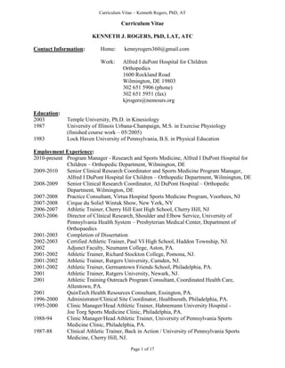 Curriculum Vitae – Kenneth Rogers, PhD, AT
Page 1 of 17
Curriculum Vitae
KENNETH J. ROGERS, PhD, LAT, ATC
Contact Information: Home: kennyrogers360@gmail.com
Work: Alfred I duPont Hospital for Children
Orthopedics
1600 Rockland Road
Wilmington, DE 19803
302 651 5906 (phone)
302 651 5951 (fax)
kjrogers@nemours.org
Education:
2003 Temple University, Ph.D. in Kinesiology
1987 University of Illinois Urbana-Champaign, M.S. in Exercise Physiology
(finished course work – 05/2005)
1983 Lock Haven University of Pennsylvania, B.S. in Physical Education
Employment Experience:
2010-present Program Manager - Research and Sports Medicine, Alfred I DuPont Hospital for
Children – Orthopedic Department, Wilmington, DE
2009-2010 Senior Clinical Research Coordinator and Sports Medicine Program Manager,
Alfred I DuPont Hospital for Children – Orthopedic Department, Wilmington, DE
2008-2009 Senior Clinical Research Coordinator, AI DuPont Hospital – Orthopedic
Department, Wilmington, DE
2007-2008 Practice Consultant, Virtua Hospital Sports Medicine Program, Voorhees, NJ
2007-2008 Cirque du Soliel Wintuk Show, New York, NY
2006-2007 Athletic Trainer, Cherry Hill East High School, Cherry Hill, NJ
2003-2006 Director of Clinical Research, Shoulder and Elbow Service, University of
Pennsylvania Health System – Presbyterian Medical Center, Department of
Orthopaedics
2001-2003 Completion of Dissertation
2002-2003 Certified Athletic Trainer, Paul VI High School, Haddon Township, NJ.
2002 Adjunct Faculty, Neumann College, Aston, PA.
2001-2002 Athletic Trainer, Richard Stockton College, Pomona, NJ.
2001-2002 Athletic Trainer, Rutgers University, Camden, NJ.
2001-2002 Athletic Trainer, Germantown Friends School, Philadelphia, PA.
2001 Athletic Trainer, Rutgers University, Newark, NJ.
2001 Athletic Training Outreach Program Consultant, Coordinated Health Care,
Allentown, PA.
2001 QuinTech Health Resources Consultant, Essington, PA.
1996-2000 Administrator/Clinical Site Coordinator, Healthsouth, Philadelphia, PA.
1995-2000 Clinic Manager/Head Athletic Trainer, Hahnemann University Hospital -
Joe Torg Sports Medicine Clinic, Philadelphia, PA.
1988-94 Clinic Manager/Head Athletic Trainer, University of Pennsylvania Sports
Medicine Clinic, Philadelphia, PA.
1987-88 Clinical Athletic Trainer, Back in Action / University of Pennsylvania Sports
Medicine, Cherry Hill, NJ.
 