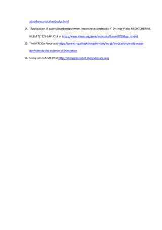 absorbents-total-sorb-plus.html
14. “Applicationof superabsorbentpolymersinconcrete construction”Dr.-Ing.ViktorMECHTCHERINE,
RILEM TC 225-SAP 2014 at http://www.rilem.org/gene/main.php?base=8750&gp_id=241
15. The NEREDA Processat https://www.royalhaskoningdhv.com/en-gb/innovation/world-water-
day/nereda-the-essence-of-innovation
16. SlimyGreenStuff BV at http://slimygreenstuff.com/who-are-we/
 