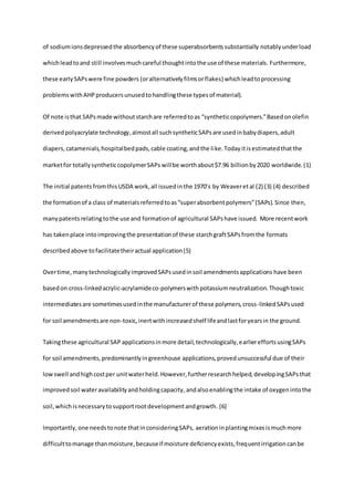 of sodiumionsdepressedthe absorbencyof these superabsorbentssubstantially notablyunderload
whichleadtoand still involvesmuchcareful thoughtintothe use of these materials. Furthermore,
these earlySAPswere fine powders (oralternativelyfilmsorflakes) whichleadtoprocessing
problemswithAHPproducersunusedtohandlingthese typesof material).
Of note isthat SAPsmade withoutstarchare referredtoas “syntheticcopolymers.”Basedonolefin
derivedpolyacrylate technology,almostall suchsyntheticSAPsare usedinbabydiapers,adult
diapers,catamenials,hospitalbedpads,cable coating,andthe like.Today itisestimatedthatthe
marketfor totallysyntheticcopolymerSAPs willbe worthabout$7.96 billionby2020 worldwide.(1)
The initial patents fromthis USDA work,all issuedin the 1970’s by Weaveretal (2) (3) (4) described
the formationof a class of materialsreferredtoas“superabsorbentpolymers”(SAPs).Since then,
manypatentsrelatingtothe use and formationof agricultural SAPshave issued. More recentwork
has takenplace intoimprovingthe presentationof these starchgraftSAPsfromthe formats
describedabove tofacilitatetheiractual application(5)
Overtime,many technologicallyimprovedSAPsusedinsoil amendmentsapplications have been
basedon cross-linkedacrylic-acrylamideco-polymerswithpotassiumneutralization.Thoughtoxic
intermediatesare sometimesusedinthe manufacturerof these polymers,cross-linkedSAPsused
for soil amendmentsare non-toxic,inertwithincreasedshelf lifeandlastforyearsin the ground.
Takingthese agricultural SAP applicationsinmore detail,technologically,earliereffortsusingSAPs
for soil amendments,predominantlyingreenhouse applications,provedunsuccessful due of their
lowswell andhighcostper unitwaterheld.However,furtherresearchhelped,developingSAPsthat
improvedsoil wateravailabilityandholdingcapacity, andalsoenablingthe intake of oxygenintothe
soil,whichisnecessarytosupportrootdevelopmentandgrowth. (6)
Importantly,one needstonote thatinconsideringSAPs, aerationinplantingmixesismuchmore
difficulttomanage thanmoisture,becauseif moisture deficiencyexists,frequentirrigationcanbe
 