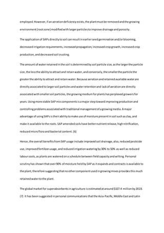 employed.However,if anaerationdeficiencyexists,the plantmustbe removedandthe growing
environment(rootzone) modifiedwithlargerparticlestoimprove drainageandporosity.
The applicationof SAPsdirectlytosoil canresultin earlierseedgerminationand/orblooming,
decreasedirrigationrequirements,increasedpropagation,increasedcropgrowth,increasedcrop
production,anddecreasedsoil crusting.
The amount of waterretainedinthe soil isdeterminedbysoil particle size,asthe largerthe particle
size,the lessthe abilitytoattractand retainwater,andconversely,the smallerthe particle the
greaterthe abilitytoattract and retainwater.Because aerationandretainedavailable waterare
directlyassociatedtolargersoil particlesandwaterretentionand lackof aerationare directly
associatedwithsmallersoil particles, the growingmediumforplantshasperplexed growersfor
years.Usingmore stable SAPmix componentsisamajor steptowardimprovingproductionand
controllingproblemsassociatedwith traditional managementof agrowingmedia.A major
advantage of usingSAPsistheirabilitytomake use of moisture presentinsoil suchasclay,and
make it available tothe roots.SAPamendedsoilshave betternutrientrelease,highnitrification,
reducedmicrofloraand bacterial content.(6)
Hence,the overall benefitsfromSAP usage include improvedsoil drainage, also, reducedpesticide
use,improvedfertilizerusage,andreducedirrigationwateringby30% to 50% as well as reduced
labourcosts,as plantsare wateredona schedule betweenfieldcapacityandwilting. Personal
scrutinyhas shown thatover90% of moisture heldbySAPas itexpandsandcontracts isavailable to
the plant,therefore suggestingthatnoothercomponentusedingrowingmixesprovidesthismuch
retainedwatertothe plant.
The global marketfor superabsorbentsinagriculture isestimatedataround$327.4 millionby2023.
(7) It has beensuggested inpersonal communications thatthe Asia-Pacific,Middle EastandLatin
 