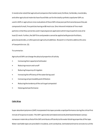 It needstobe notedthat agricultural companiesthatmarketseed,fertilizer,herbicides,insecticides,
and otheragricultural materialshave foundlittle use forthe totallysyntheticcopolymerSAPs as
usedinAHPs in agriculture since evaluationsof these SAPsshow poorperformancebecause theyare
composedof small,fine particleshavingan80 meshsize.One inherentlimitationof fine-mesh
particlesisthattheycannot be usedintypical granule applicatorswhichrequireparticle sizesof at
least25 mesh.Further,the SAPfilmsandpowderscannotbe appliedwithgranularfertilizers,
granularpesticides,orothergranularagricultural additives. Researchisinhandto addressthisarea
of lowparticle size. (5).
To summarize:
Agricultural SAPscanchange the physical propertiesof soilsby
• Increasingtheircapacitytoholdwater
• Reducingerosionandrunoff
• Reducingfrequencyof irrigation
• Increasingthe efficiencyof the waterbeingused
• Increasingsoil permeabilityandinfiltration
• Reducingthe tendencyof the soil togetcompacted
• Helpingplantperformance
Cable Wrap
Superabsorbentpolymers(SAP) incorporatedintotapesprovide arapidperformance duringthe critical first
minute of response towater.The SAPis generally laminatedandevenlydistributedbetweenvarious
nonwovenmaterialssothatall the SAPcontributesefficientlytothe waterblockingpropertiesof the tape.
Water swellable tapesare providedin insulative,semi-conductive,laminatedandmarine versionstosuitthe
 