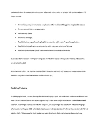 cable application. Several considerationshave tobe made inthe choice of suitable SAPcontainingtapes. (9)
These include:
 Provenlongtermperformance asa replacementfortraditional fillingjelliesinoptical fibre cable
 Provennonnutritive tofungal growth.
 Fast swellingspeed.
 Thermallystable gel.
 Availabilityinarange of swellingheightstomatchthe cable maker’sspecificapplication.
 Availabilityinlonglengthstooptimizethe cable makersproductionefficiency
 Availabilityof seawatergradesforsubmarine andcostal cable installations
Superabsorbentfibres are findingincreasingusesinindustrial cables,notablywaterblockingin telecom&
electrical cables.(10)
Withelectrical cables,the thermal stabilityof SAPcontainingmaterialsisof paramountimportance andhas
beenthe subjectof researchtoaddress these concerns. (11)
Food Wrap/Packaging
In packagingformeat,fishand poultrySAPsabsorbescapingliquidsandstore these foranunlimitedtime.The
foodcan thus be transportedandstoredhygienically.Itstaysfreshlongeranddoesnothave to be repacked
so often. AccordingtoNonwovensIndustryMagazine,the beginningof the use of SAPs infoodpackagingis
oftenquoted asthe year 2000, whenbothStockhausen(withpowders) andTechnical Absorbents(withfibres)
obtainedU.S.FDA approval for theirfoodgrade superabsorbents.Bothmarketsize andpotentialgrew
 