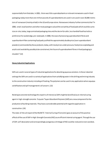 exponentiallyfromthatdate.In2001, there waslittle superabsorbentsorrelevantnonwovensusedinfood
packaging;todaymore than one millionpoundsof superabsorbentsare usedin are usedinover20,000 metric
tonsof nonwoven(mainlyairlaid) inthe USand Europe alone.NonwovensIndustry furthercommentsthat“In
2000, small,local butchersandothermeatpackagersvaluedthe versatilityof foodpadswhichcouldbe cutto
size on-site;today,large centralizedpackagingsitesandthe desire forsafer,lesshandledfoodhasledtoa
preference forsealededge,pre-sizedpads. In2000, the ease of processingsuperabsorbentfibresand
superbsorbentfibre containingfoodpadsjustifiedthe approximatelydoubleprice (oversuperabsorbent
powders) commandedbythese products;today,withmeatpricesunderpressure,feedpricesexplodingand
acrylicacid availability possiblytobe constrained,the future of superabsorbentfibresinfoodpackagingis
clouded.”(12)
Heavy Industrial Applications
SAPsare usedinseveral typesof industrial applicationsforabsorbingaqueoussolutions.Inthese industrial
settingsthe SAPsare usedina varietyof applicationsfromsolidifyingwaterinthe drillingandminingindustry
to the constructionindustryincludingoil fracking.The polymerscanbe usedinany applicationwhere aqueous
solidificationandspill managementisof concern. (13)
Relatingtoconcrete technologythisreportisof interestasSAPsmightbe beneficialasan internal curing
agentin high-strengthconcrete.Toquote “SuperAbsorbentPolymers(SAP) are anew componentforthe
productionof buildingmaterials.Theyhave aconsiderable potential withregardtoapplicationin
construction. (14)
The state-of-the-artreportof the RILEMTC 'Internal Curingof Concrete'gave anaccount of the positive
effectsof the use of SAPin High-StrengthConcrete(HSC) asanefficientinternal curingagent.Throughthe use
of SAP,self-dessicationandcorrespondinglyautogenousshrinkage of HSCcouldbe reducedorevenavoided,
 