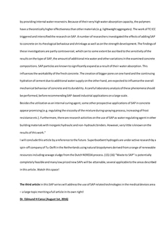 by providinginternal waterreservoirs.Because of theirveryhighwaterabsorptioncapacity,the polymers
have a theoreticallyhighereffectivenessthanothermaterials(e.g.lightweightaggregates).The workof TCICC
triggeredandintensifiedthe researchonSAP.A numberof researchersinvestigatedthe effectsof addingSAP
to concrete on itsrheological behaviourandshrinkage aswell asonthe strengthdevelopment.The findingsof
these investigationsare partlycontroversial, whichcanto some extentbe ascribedtothe sensitivityof the
resultsonthe type of SAP,the amountof additional mix waterandothervariationsinthe examinedconcrete
compositions.SAPparticlesare knowntosignificantlyexpandasaresultof their waterabsorption.This
influencesthe workabilityof the freshconcrete.The creationof biggerporesonone handandthe continuing
hydrationof cementdue toadditional watersupplyonthe otherhand,are expectedtoinfluencethe overall
mechanical behaviourof concrete anditsdurability.A careful laboratoryanalysisof these phenomenashould
be performed,beforerecommendingSAP-basedindustrial applicationsonalarge scale.
Besidesthe utilizationasaninternal curingagent,some otherprospective applicationsof SAPinconcrete
appearpromising(e.g.regulatingthe viscosityof the mixtureduringsprayingprocess,increasingof frost
resistance etc.).Furthermore,thereare researchactivitiesonthe use of SAPas waterregulatingagentinother
buildingmaterialswithinorganichydraulicandnon-hydraulicbinders.However,verylittle isknownonthe
resultsof thiswork.”
I will conclude thisarticle byareference tothe future.Superbsorbenthydrogelsare underactive researchbya
spin-off companyof Tu-Delftinthe Netherlandsusingnatural biopolymersderivedfromarange of renewable
resourcesincludingsewage sludge fromthe DutchNEREDA process.(15) (16) “Waste to SAP”is potentially
completelyfeasibleandmanylowpricednew SAPswill be attainable, several applicabletothe areasdescribed
inthisarticle.Watch thisspace!
The third article in thisSAPserieswill addressthe use of SAPrelatedtechnologiesinthe medicaldevicesarea
– a large topicmeritingafull article initsown right!
Dr. Edmund H Carus (August 1st, 2016)
 