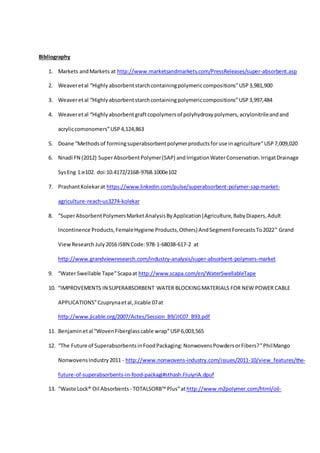 Bibliography
1. Markets andMarkets at http://www.marketsandmarkets.com/PressReleases/super-absorbent.asp
2. Weaveretal “Highly absorbentstarchcontainingpolymericcompositions”USP3,981,900
3. Weaveretal “Highlyabsorbentstarchcontainingpolymericcompositions”USP3,997,484
4. Weaveretal “Highlyabsorbentgraftcopolymersof polyhydroxypolymers,acrylonitrileandand
acryliccomonomers”USP4,124,863
5. Doane “Methodsof formingsuperabsorbentpolymerproductsforuse inagriculture”USP7,009,020
6. Nnadi FN (2012) SuperAbsorbentPolymer(SAP) andIrrigationWaterConservation.IrrigatDrainage
SysEng 1:e102. doi:10.4172/2168-9768.1000e102
7. PrashantKolekarat https://www.linkedin.com/pulse/superabsorbent-polymer-sap-market-
agriculture-reach-us3274-kolekar
8. “SuperAbsorbentPolymersMarketAnalysisByApplication(Agriculture,BabyDiapers,Adult
Incontinence Products,FemaleHygiene Products,Others) AndSegmentForecastsTo2022” Grand
ViewResearch July2016 ISBN Code:978-1-68038-617-2 at
http://www.grandviewresearch.com/industry-analysis/super-absorbent-polymers-market
9. “Water Swellable Tape”Scapaat http://www.scapa.com/en/WaterSwellableTape
10. “IMPROVEMENTS IN SUPERABSORBENT WATER BLOCKINGMATERIALS FOR NEW POWER CABLE
APPLICATIONS”Czuprynaetal,Jicable 07at
http://www.jicable.org/2007/Actes/Session_B9/JIC07_B93.pdf
11. Benjaminetal “WovenFiberglasscable wrap”USP6,003,565
12. “The Future of SuperabsorbentsinFoodPackaging:NonwovensPowdersorFibers?”PhilMango
NonwovensIndustry2011 - http://www.nonwovens-industry.com/issues/2011-10/view_features/the-
future-of-superabsorbents-in-food-packagi#sthash.FJuiyriA.dpuf
13. “Waste Lock® Oil Absorbents - TOTALSORB™ Plus”athttp://www.m2polymer.com/html/oil-
 
