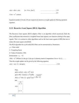 11
………………………….2.8
…………………………2.9
Equation number (2.6) & (2.9) are respectively known as weight update & filtering operation
equation.
2.3.2 Recursive Least Square (RLS) Algorithm
The Recursive least squares (RLS) adaptive filter is an algorithm which recursively finds the
filter coefficients that minimize a weighted linear least squares cost function relating to the input
signals. This is in contrast to other algorithms such as the least mean squares (LMS) that aim to
reduce the mean square error[8][9].
The RLS algorithm for a p-th order RLS filter can be summarized as, Parameters:
p = Filter order
= Forgetting factor
= Value of initialize P(0)
Initialization: wn = 0
P(0) =  -1
I Where I is the (p+1)-by-(p+1) identity matrix Computation: For n= 0,1,2,…….
Then the weight update can be given by the following equation:
w(n) = w(n -1) +(n)g(n) ……………………………..2.10
e(n) = d(n) - y(n) [n = 0 to final ]
Y (n) = wT
(n)x(n)
 
