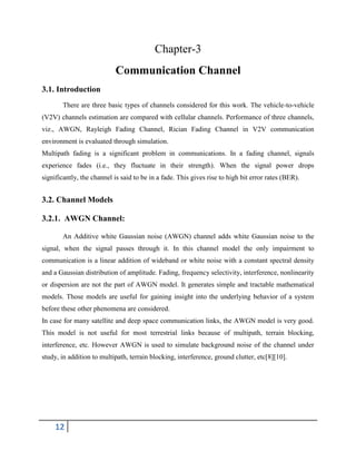 12
Chapter-3
Communication Channel
3.1. Introduction
There are three basic types of channels considered for this work. The vehicle-to-vehicle
(V2V) channels estimation are compared with cellular channels. Performance of three channels,
viz., AWGN, Rayleigh Fading Channel, Rician Fading Channel in V2V communication
environment is evaluated through simulation.
Multipath fading is a significant problem in communications. In a fading channel, signals
experience fades (i.e., they fluctuate in their strength). When the signal power drops
significantly, the channel is said to be in a fade. This gives rise to high bit error rates (BER).
3.2. Channel Models
3.2.1. AWGN Channel:
An Additive white Gaussian noise (AWGN) channel adds white Gaussian noise to the
signal, when the signal passes through it. In this channel model the only impairment to
communication is a linear addition of wideband or white noise with a constant spectral density
and a Gaussian distribution of amplitude. Fading, frequency selectivity, interference, nonlinearity
or dispersion are not the part of AWGN model. It generates simple and tractable mathematical
models. Those models are useful for gaining insight into the underlying behavior of a system
before these other phenomena are considered.
In case for many satellite and deep space communication links, the AWGN model is very good.
This model is not useful for most terrestrial links because of multipath, terrain blocking,
interference, etc. However AWGN is used to simulate background noise of the channel under
study, in addition to multipath, terrain blocking, interference, ground clutter, etc[8][10].
 