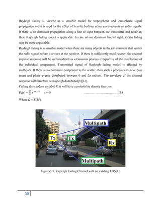 15
Rayleigh fading is viewed as a sensible model for tropospheric and ionospheric signal
propagation and it is used for the effect of heavily built-up urban environments on radio signals.
If there is no dominant propagation along a line of sight between the transmitter and receiver,
there Rayleigh fading model is applicable. In case of one dominant line of sight, Rician fading
may be more applicable.
Rayleigh fading is a sensible model when there are many objects in the environment that scatter
the radio signal before it arrives at the receiver. If there is sufficiently much scatter, the channel
impulse response will be well-modeled as a Gaussian process irrespective of the distribution of
the individual components. Transmitted signal of Rayleigh fading model is affected by
multipath. If there is no dominant component to the scatter, then such a process will have zero
mean and phase evenly distributed between 0 and 2π radians. The envelope of the channel
response will therefore be Rayleigh distributed[8][12].
Calling this random variable R, it will have a probability density function:
PR(r) = r>=0 …………………………….3.4
Where 𝜴 = E(R2
).
Figure-3.3: Rayleigh Fading Channel with no existing LOS[8].
 