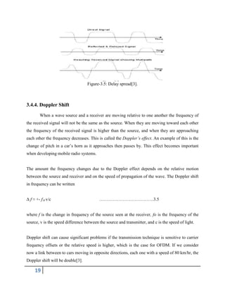 19
Figure-3.5: Delay spread[3].
3.4.4. Doppler Shift
When a wave source and a receiver are moving relative to one another the frequency of
the received signal will not be the same as the source. When they are moving toward each other
the frequency of the received signal is higher than the source, and when they are approaching
each other the frequency decreases. This is called the Doppler’s effect. An example of this is the
change of pitch in a car’s horn as it approaches then passes by. This effect becomes important
when developing mobile radio systems.
The amount the frequency changes due to the Doppler effect depends on the relative motion
between the source and receiver and on the speed of propagation of the wave. The Doppler shift
in frequency can be written
Δ f ≈ +- f 0 v/c ……………………………….3.5
where f is the change in frequency of the source seen at the receiver, fo is the frequency of the
source, v is the speed difference between the source and transmitter, and c is the speed of light.
Doppler shift can cause significant problems if the transmission technique is sensitive to carrier
frequency offsets or the relative speed is higher, which is the case for OFDM. If we consider
now a link between to cars moving in opposite directions, each one with a speed of 80 km/hr, the
Doppler shift will be double[3].
 