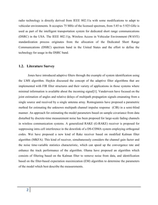 2
radio technology is directly derived from IEEE 802.11a with some modifications to adapt to
vehicular environments. It occupies 75 MHz of the licensed spectrum, from 5.85 to 5.925 GHz is
used as part of the intelligent transportation system for dedicated short range communications
(DSRC) in the USA. The IEEE 802.11p, Wireless Access in Vehicular Environment (WAVE)
standardization process originates from the allocation of the Dedicated Short Range
Communications (DSRC) spectrum band in the United States and the effort to define the
technology for usage in the DSRC band.
1.2. Literature Survey
Jones have introduced adaptive filters through the example of system identification using
the LMS algorithm. Haykin discussed the concept of the adaptive filter algorithms that are
implemented with FIR filter structures and their variety of applications in those systems where
minimal information is available about the incoming signal[1]. Vanderveen have focused on the
joint estimation of angles and relative delays of multipath propagation signals emanating from a
single source and received by a single antenna array. Rontogiannis have proposed a parametric
method for estimating the unknown multipath channel impulse response (CIR) in a semi-blind
manner. An approach for estimating the model parameters based on sample covariance from data
disturbed by discrete-time measurement noise has been proposed for large-scale fading channels
in wireless communication systems. A generalized RAKE (G-RAKE) receiver is proposed for
suppressing intra cell interference in the downlink of a DS-CDMA system employing orthogonal
codes. Wei have proposed a new kind of Rake receiver based on modified Kalman filter
algorithm (MKFA). This kind of receiver, simultaneously considers the channel gain factor and
the noise time-variable statistics characteristic, which can speed up the convergence rate and
enhance the track performance of the algorithm. Olama have proposed an algorithm which
consists of filtering based on the Kalman filter to remove noise from data, and identification
based on the filter-based expectation maximization (EM) algorithm to determine the parameters
of the model which best describe the measurements.
 