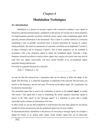 20
Chapter-4
Modulation Techniques
4.1. Introduction
Modulation is a process of mixing a signal with a sinusoid to produce a new signal. In
electronics and telecommunications, modulation is the process of varying one or more properties
of a high-frequency periodic waveform, called the carrier signal, with a modulating signal which
typically contains information to be transmitted. This is done in a similar fashion to a musician
modulating a tone (a periodic waveform) from a musical instrument by varying its volume,
timing and pitch. The three key parameters of a periodic waveform are its amplitude ("volume"),
its phase ("timing") and its frequency ("pitch"). Any of these properties can be modified in
accordance with a low frequency signal to obtain the modulated signal. Typically a high-
frequency sinusoid waveform is used as carrier signal, but a square wave pulse train may also be
used This new signal, conceivably, will have certain benefits of an un-modulated signal,
especially during transmission.
If we look at a general function for a sinusoid:
……………………….4.1
we can see that this sinusoid has 3 parameters that can be altered, to affect the shape of the
graph. The first term, A, is called the magnitude, or amplitude of the sinusoid. The next term, is
known as the frequency, and the last term, is known as the phase angle. All 3 parameters can
be altered to transmit data.
The sinusoidal signal that is used in the modulation is known as the carrier signal, or simply
"the carrier". The signal that is used in modulating the carrier signal(or sinusoidal signal) is
known as the "data signal" or the "message signal". It is important to notice that a simple
sinusoidal carrier contains no information of its own.
In other words we can say that modulation is used because the some data signals are not always
suitable for direct transmission, but the modulated signal may be more suitable.
In telecommunications, modulation is the process of conveying a message signal, for example a
digital bit stream or an analog audio signal, inside another signal that can be physically
 
