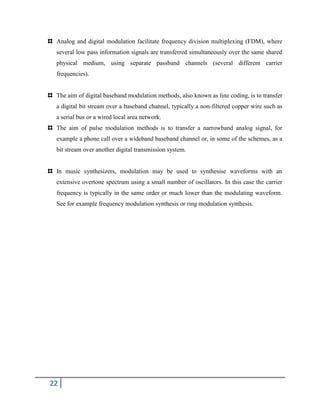 22
Analog and digital modulation facilitate frequency division multiplexing (FDM), where
several low pass information signals are transferred simultaneously over the same shared
physical medium, using separate passband channels (several different carrier
frequencies).
The aim of digital baseband modulation methods, also known as line coding, is to transfer
a digital bit stream over a baseband channel, typically a non-filtered copper wire such as
a serial bus or a wired local area network.
The aim of pulse modulation methods is to transfer a narrowband analog signal, for
example a phone call over a wideband baseband channel or, in some of the schemes, as a
bit stream over another digital transmission system.
In music synthesizers, modulation may be used to synthesise waveforms with an
extensive overtone spectrum using a small number of oscillators. In this case the carrier
frequency is typically in the same order or much lower than the modulating waveform.
See for example frequency modulation synthesis or ring modulation synthesis.
 
