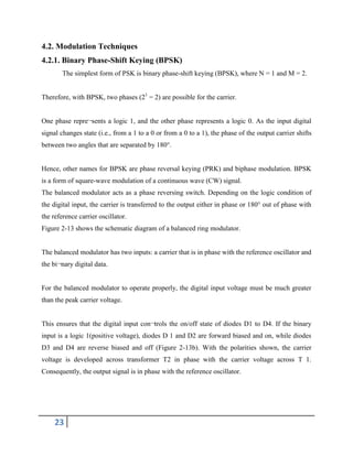 23
4.2. Modulation Techniques
4.2.1. Binary Phase-Shift Keying (BPSK)
The simplest form of PSK is binary phase-shift keying (BPSK), where N = 1 and M = 2.
Therefore, with BPSK, two phases (21
= 2) are possible for the carrier.
One phase repre¬sents a logic 1, and the other phase represents a logic 0. As the input digital
signal changes state (i.e., from a 1 to a 0 or from a 0 to a 1), the phase of the output carrier shifts
between two angles that are separated by 180°.
Hence, other names for BPSK are phase reversal keying (PRK) and biphase modulation. BPSK
is a form of square-wave modulation of a continuous wave (CW) signal.
The balanced modulator acts as a phase reversing switch. Depending on the logic condition of
the digital input, the carrier is transferred to the output either in phase or 180° out of phase with
the reference carrier oscillator.
Figure 2-13 shows the schematic diagram of a balanced ring modulator.
The balanced modulator has two inputs: a carrier that is in phase with the reference oscillator and
the bi¬nary digital data.
For the balanced modulator to operate properly, the digital input voltage must be much greater
than the peak carrier voltage.
This ensures that the digital input con¬trols the on/off state of diodes D1 to D4. If the binary
input is a logic 1(positive voltage), diodes D 1 and D2 are forward biased and on, while diodes
D3 and D4 are reverse biased and off (Figure 2-13b). With the polarities shown, the carrier
voltage is developed across transformer T2 in phase with the carrier voltage across T 1.
Consequently, the output signal is in phase with the reference oscillator.
 