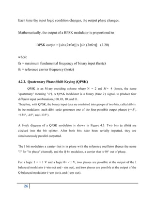 26
Each time the input logic condition changes, the output phase changes.
Mathematically, the output of a BPSK modulator is proportional to
BPSK output = [sin (2πfat)] x [sin (2πfct)] (2.20)
where
fa = maximum fundamental frequency of binary input (hertz)
fc = reference carrier frequency (hertz)
4.2.2. Quaternary Phase-Shift Keying (QPSK)
QPSK is an M-ary encoding scheme where N = 2 and M= 4 (hence, the name
"quaternary" meaning "4"). A QPSK modulator is a binary (base 2) signal, to produce four
different input combinations,: 00, 01, 10, and 11.
Therefore, with QPSK, the binary input data are combined into groups of two bits, called dibits.
In the modulator, each dibit code generates one of the four possible output phases (+45°,
+135°, -45°, and -135°).
A block diagram of a QPSK modulator is shown in Figure 4.3. Two bits (a dibit) are
clocked into the bit splitter. After both bits have been serially inputted, they are
simultaneously parallel outputted.
The I bit modulates a carrier that is in phase with the reference oscillator (hence the name
"I" for "in phase" channel), and the Q bit modulate, a carrier that is 90° out of phase.
For a logic 1 = + 1 V and a logic 0= - 1 V, two phases are possible at the output of the I
balanced modulator (+sin ωct and - sin ωct), and two phases are possible at the output of the
Q balanced modulator (+cos ωct), and (-cos ωct).
 