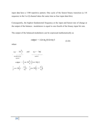 29
input data have a 1100 repetitive pattern. One cycle of the fastest binary transition (a 1/0
sequence in the I or Q channel takes the same time as four input data bits).
Consequently, the highest fundamental frequency at the input and fastest rate of change at
the output of the balance.: modulators is equal to one-fourth of the binary input bit rate.
The output of the balanced modulators can be expressed mathematically as
(2.22)
where
 