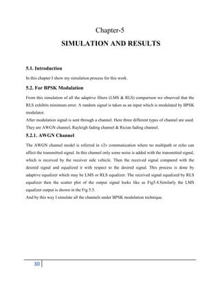 30
Chapter-5
SIMULATION AND RESULTS
5.1. Introduction
In this chapter I show my simulation process for this work.
5.2. For BPSK Modulation
From this simulation of all the adaptive filters (LMS & RLS) comparison we observed that the
RLS exhibits minimum error. A random signal is taken as an input which is modulated by BPSK
modulator.
After modulation signal is sent through a channel. Here three different types of channel are used.
They are AWGN channel, Rayleigh fading channel & Rician fading channel.
5.2.1. AWGN Channel
The AWGN channel model is referred in v2v communication where no multipath or echo can
affect the transmitted signal. In this channel only some noise is added with the transmitted signal,
which is received by the receiver side vehicle. Then the received signal compared with the
desired signal and equalized it with respect to the desired signal. This process is done by
adaptive equalizer which may be LMS or RLS equalizer. The received signal equalized by RLS
equalizer then the scatter plot of the output signal looks like as Fig5.4.Similarly the LMS
equalizer output is shown in the Fig 5.5.
And by this way I simulate all the channels under BPSK modulation technique.
 