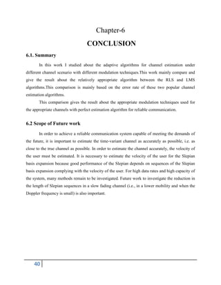 40
Chapter-6
CONCLUSION
6.1. Summary
In this work I studied about the adaptive algorithms for channel estimation under
different channel scenario with different modulation techniques.This work mainly compare and
give the result about the relatively appropriate algorithm between the RLS and LMS
algorithms.This comparison is mainly based on the error rate of these two popular channel
estimation algorithms.
This comparison gives the result about the appropriate modulation techniques used for
the appropriate channels with perfect estimation algorithm for reliable communication.
6.2 Scope of Future work
In order to achieve a reliable communication system capable of meeting the demands of
the future, it is important to estimate the time-variant channel as accurately as possible, i.e. as
close to the true channel as possible. In order to estimate the channel accurately, the velocity of
the user must be estimated. It is necessary to estimate the velocity of the user for the Slepian
basis expansion because good performance of the Slepian depends on sequences of the Slepian
basis expansion complying with the velocity of the user. For high data rates and high capacity of
the system, many methods remain to be investigated. Future work to investigate the reduction in
the length of Slepian sequences in a slow fading channel (i.e., in a lower mobility and when the
Doppler frequency is small) is also important.
 