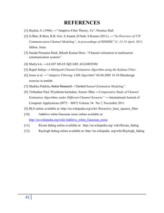 41
REFERENCES
[1].Haykin, S. (1996), ―‖Adaptive Filter Theory, 3/e‖, Prentice Hall.
[2].S.Dhar, R.Bera, R.B. Giri, S.Anand, D.Nath, S.Kumar (2011), ―‖An Overview of V2V
Communication Channel Modeling”, in proceedings of ISDMISC’11, 12-14 April, 2011,
Sikkim, India.
[3].Sarada Prasanna Dash, Bikash Kumar Dora –―Channel estimation in multicarrier
communication systems‖.
[4].Shetty k.k. ―LEAST MEAN SQUARE ALGORITHM.
[5].Rupul Safaya -A Multipath Channel Estimation Algorithm using the Kalman Filter.
[6].Jones et al. ―‖Adaptive Filtering: LMS Algorithm‖-02.06.2005 16:10 filterdesign
exercise in matlab.
[7].Markku Pukkila, Nokia Research –“CenterChannel Estimation Modeling”.
[8].Tirthankar Paul, Priyabrata karmakar, Sourav Dhar ―Comparative Study of Channel
Estimation Algorithms under Different Channel Scenario” ― International Journal of
Computer Applications (0975 – 8887) Volume 34– No.7, November 2011
[9].RLS online available at: http://en.wikipedia.org/wiki/ Recursive_least_squares_filter
[10]. Additive white Gaussian noise online available at:
http://en.wikipedia.org/wiki/Additive_white_Gaussian_noise
[11]. Rician fading online available at: http://en.wikipedia.org/ wiki/Rician_fading
[12]. Rayleigh fading online available at: http://en.wikipedia. org/wiki/Rayleigh_fading
 