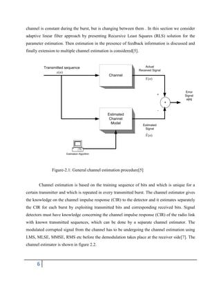 6
channel is constant during the burst, but is changing between them . In this section we consider
adaptive linear filter approach by presenting Recursive Least Squares (RLS) solution for the
parameter estimation. Then estimation in the presence of feedback information is discussed and
finally extension to multiple channel estimation is considered[5].
Figure-2.1: General channel estimation procedure[5]
Channel estimation is based on the training sequence of bits and which is unique for a
certain transmitter and which is repeated in every transmitted burst. The channel estimator gives
the knowledge on the channel impulse response (CIR) to the detector and it estimates separately
the CIR for each burst by exploiting transmitted bits and corresponding received bits. Signal
detectors must have knowledge concerning the channel impulse response (CIR) of the radio link
with known transmitted sequences, which can be done by a separate channel estimator. The
modulated corrupted signal from the channel has to be undergoing the channel estimation using
LMS, MLSE, MMSE, RMS etc before the demodulation takes place at the receiver side[7]. The
channel estimator is shown in figure 2.2.
Error
Signal
e(n)
Actual
Received Signal
Channel
Estimated
Channel
Model
Estimation Algorithm
+
Estimated
Signal
)(ˆ nY
)(nY
Transmitted sequence
+
-
)(nx
 
