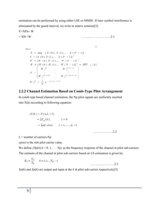 9
estimation can be performed by using either LSE or MMSE .If inter symbol interference is
eliminated by the guard interval, we write in matrix notation[3]:
Y=XFh+ W
= XH +W ……………………….2.1
2.2.2 Channel Estimation Based on Comb-Type Pilot Arrangement
In comb-type based channel estimation, the Np pilot signals are uniformly inserted
into X(k) according to following equation:
……………….2.2
L = number of carriers/Np
xp(m) is the mth pilot carrier value.
We define {Hp(k) k = 0, 1, . . . Np} as the frequency response of the channel at pilot sub-carriers.
The estimate of the channel at pilot sub-carriers based on LS estimation is given by:
…………………..2.3
Yp(k) and Xp(k) are output and input at the k th pilot sub-carrier respectively[3].
 
