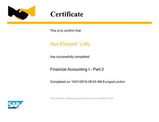 Certificate
This is to confirm that
Aya Elsayed Lotfy
has successfully completed
Financial Accounting I - Part 2
Completed on 19/01/2016 08:03 AM Europe/London
This certificate of participation has been issued on behalf of SAP.
 