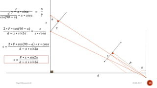 25.02.2017Giga Khizanishvili 10
𝑎
𝑎
𝑥
𝑦
𝑦 = 𝑥 ∗ 𝑠𝑖𝑛𝑎
𝑠
𝐹
𝑑
cos(90 − 𝑎)
− 𝑥 ∗ 𝑐𝑜𝑠𝑎
2 ∗ 𝐹 ∗ cos(90 − 𝑎)
𝑑 − 𝑥 ∗ 𝑠𝑖𝑛2𝑎
=
𝑠
𝑥 ∗ 𝑐𝑜𝑠𝑎
𝑠 =
2 ∗ F ∗ cos 90 − 𝑎 ∗ 𝑥 ∗ 𝑐𝑜𝑠𝑎
𝑑 − 𝑥 ∗ 𝑠𝑖𝑛2𝑎
𝑑
𝑠 =
𝐹 ∗ 𝑥 ∗ 𝑠𝑖𝑛2𝑎
𝑑 − 𝑥 ∗ 𝑠𝑖𝑛2𝑎
=
𝑠
𝑦
 