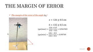 25.02.2017Giga Khizanishvili 12
 The margin of the error of the angle ( 𝛼1)
𝑙
ℎ = 132 ± 0,5 cm
𝑥
𝑎
𝑥 = 126 ± 0.5 cm
ℎ
𝑡𝑔𝑎 𝑚𝑎𝑥 =
126 + 0.5
132 − 0.5
= 0,961965
𝑡𝑔𝑎 𝑚𝑖𝑛 =
126 − 0.5
132 + 0.5
= 0.94749
 
